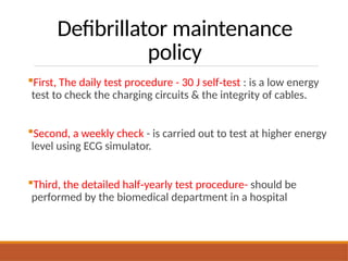 Defibrillator maintenance
policy
First, The daily test procedure - 30 J self test
‑ : is a low energy
test to check the charging circuits & the integrity of cables.
Second, a weekly check - is carried out to test at higher energy
level using ECG simulator.
Third, the detailed half yearly test procedure-
‑ should be
performed by the biomedical department in a hospital
 