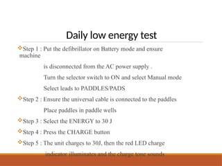 Daily low energy test
Step 1 : Put the defibrillator on Battery mode and ensure
machine
is disconnected from the AC power supply .
Turn the selector switch to ON and select Manual mode
Select leads to PADDLES/PADS
Step 2 : Ensure the universal cable is connected to the paddles
Place paddles in paddle wells
Step 3 : Select the ENERGY to 30 J
Step 4 : Press the CHARGE button
Step 5 : The unit charges to 30J, then the red LED charge
indicator illuminates and the charge tone sounds
 