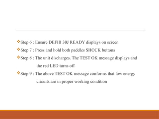 Step 6 : Ensure DEFIB 30J READY displays on screen
Step 7 : Press and hold both paddles SHOCK buttons
Step 8 : The unit discharges. The TEST OK message displays and
the red LED turns off
Step 9 : The above TEST OK message conforms that low energy
circuits are in proper working condition
 