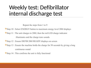 Weekly test: Defibrillator
internal discharge test
Repeat the steps from 1 to 9
Step 10 : Select ENERGY button to maximum energy level 200J displays
Step 11 : The unit charges to 200J, then the red LED charge indicator
illuminates and the charge tone sounds
Step 12 : Ensure DEFIB 200J READY displays on screen
Step 13 : Ensure the machine holds the charge for 50 seconds by giving a long
continuous sound
Step 14 : This confirms the unit is fully functional
 