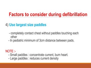 4) Use largest size paddles
- completely contact chest without paddles touching each
other
- In pediatric minimum of 3cm distance between pads.
NOTE :-
- Small paddles : concentrate current, burn heart.
- Large paddles : reduces current density
Factors to consider during defibrillation
 