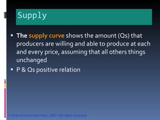 Supply The  supply curve   shows the amount (Qs) that producers are willing and able to produce at each and every price, assuming that all others things unchanged  P & Qs positive relation 
