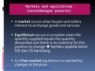 Markets and equilibrium  (k eseimbangan pasaran)  A  market  occurs when buyers and sellers interact to exchange goods and services Equilibrium  occurs in a market when the quantity supplied equals the quantity demanded and there is no incentive for this position to change     berlaku apabila keluk DD dan SS bersilang  In a  free market  equilibrium is reached by changes in the price 