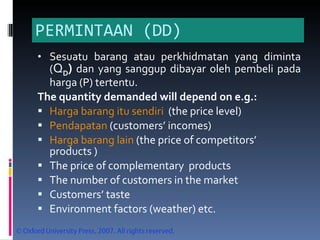 PERMINTAAN (DD) Sesuatu barang atau perkhidmatan yang diminta ( Q D )  dan yang sanggup dibayar oleh pembeli pada harga (P) tertentu. The quantity demanded will depend on e.g.: Harga barang itu sendiri   (t he price level) Pendapatan  (c ustomers’ incomes) Harga barang lain  (t he price of competitors’ products ) The price of complementary  products The number of customers in the market Customers’ taste Environment factors (weather) etc. 
