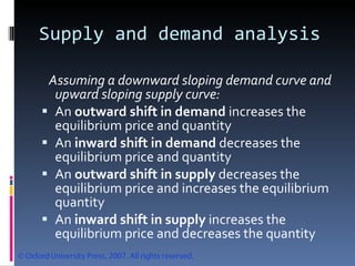 Supply and demand analysis Assuming a downward sloping demand curve and upward sloping supply curve: An  outward shift in demand  increases the equilibrium price and quantity An  inward shift in demand  decreases the equilibrium price and quantity An  outward shift in supply  decreases the equilibrium price and increases the equilibrium quantity An  inward shift in supply  increases the equilibrium price and decreases the quantity 