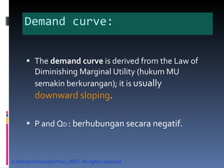 Demand curve: The  demand curve  is derived from the Law of Diminishing Marginal Utility (hukum MU semakin berkurangan); it is  usually  downward sloping . P and Q D  : berhubungan secara negatif. 