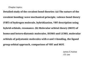 Detailed study of the covalent bond theories: (a) The nature of the
covalent bonding: wave mechanical principle, valence bond theory
(VBT) of hydrogen molecule, hybridization, VBT description using
hybrid orbitals, resonance. (b) Molecular orbital theory (MOT) of
homo-and hetero-diatomic molecules, HOMO and LUMO, molecular
orbitals of polyatomic molecules with σ and π-bonding, the ligand
group orbital approach, comparison of VBT and MOT.
Chapter topics:
James E.Huhee
J D. Lee
 