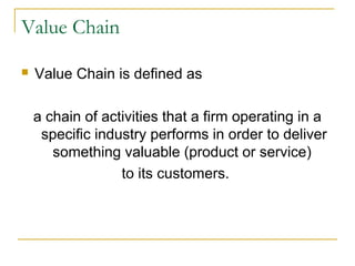 Value Chain
 Value Chain is defined as
a chain of activities that a firm operating in a
specific industry performs in order to deliver
something valuable (product or service)
to its customers.
 