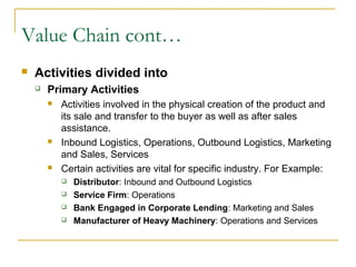 Value Chain cont…
 Activities divided into
 Primary Activities
 Activities involved in the physical creation of the product and
its sale and transfer to the buyer as well as after sales
assistance.
 Inbound Logistics, Operations, Outbound Logistics, Marketing
and Sales, Services
 Certain activities are vital for specific industry. For Example:
 Distributor: Inbound and Outbound Logistics
 Service Firm: Operations
 Bank Engaged in Corporate Lending: Marketing and Sales
 Manufacturer of Heavy Machinery: Operations and Services
 