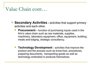 Value Chain cont…
 Secondary Activities - activities that support primary
activities and each other.
 Procurement – function of purchasing inputs used in the
firm’s value chain such as raw materials, supplies,
machinery, laboratory equipment, office, equipment, building,
meals and lodging, strategic consultancy.
 Technology Development – activities that improve the
product and the process such as know-how, procedures,
preparing documents, transporting goods as well as
technology embodied in products themselves.
 
