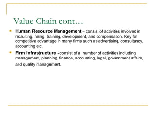  Human Resource Management – consist of activities involved in
recruiting, hiring, training, development, and compensation. Key for
competitive advantage in many firms such as advertising, consultancy,
accounting etc.
 Firm Infrastructure - consist of a number of activities including
management, planning, finance, accounting, legal, government affairs,
and quality management.
Value Chain cont…
 