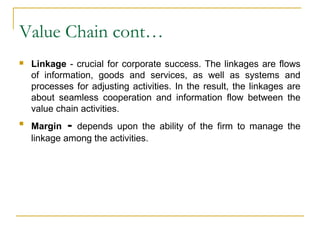 Value Chain cont…
 Linkage - crucial for corporate success. The linkages are flows
of information, goods and services, as well as systems and
processes for adjusting activities. In the result, the linkages are
about seamless cooperation and information flow between the
value chain activities.

Margin - depends upon the ability of the firm to manage the
linkage among the activities.
 