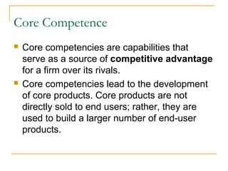 Core Competence
 Core competencies are capabilities that
serve as a source of competitive advantage
for a firm over its rivals.
 Core competencies lead to the development
of core products. Core products are not
directly sold to end users; rather, they are
used to build a larger number of end-user
products.
 