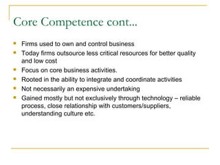 Core Competence cont...
 Firms used to own and control business
 Today firms outsource less critical resources for better quality
and low cost
 Focus on core business activities.
 Rooted in the ability to integrate and coordinate activities
 Not necessarily an expensive undertaking
 Gained mostly but not exclusively through technology – reliable
process, close relationship with customers/suppliers,
understanding culture etc.
 