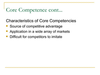 Core Competence cont...
Characteristics of Core Competencies
 Source of competitive advantage
 Application in a wide array of markets
 Difficult for competitors to imitate
 