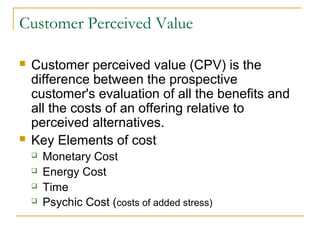 Customer Perceived Value
 Customer perceived value (CPV) is the
difference between the prospective
customer's evaluation of all the benefits and
all the costs of an offering relative to
perceived alternatives.
 Key Elements of cost
 Monetary Cost
 Energy Cost
 Time
 Psychic Cost (costs of added stress)
 