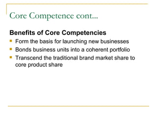 Core Competence cont...
Benefits of Core Competencies
 Form the basis for launching new businesses
 Bonds business units into a coherent portfolio
 Transcend the traditional brand market share to
core product share
 