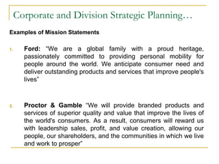 Corporate and Division Strategic Planning…
Examples of Mission Statements
1. Ford: “We are a global family with a proud heritage,
passionately committed to providing personal mobility for
people around the world. We anticipate consumer need and
deliver outstanding products and services that improve people's
lives”
2. Proctor & Gamble “We will provide branded products and
services of superior quality and value that improve the lives of
the world's consumers. As a result, consumers will reward us
with leadership sales, profit, and value creation, allowing our
people, our shareholders, and the communities in which we live
and work to prosper”
 