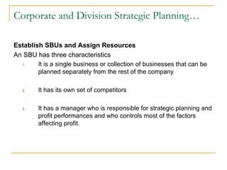 Corporate and Division Strategic Planning…
Establish SBUs and Assign Resources
An SBU has three characteristics
1. It is a single business or collection of businesses that can be
planned separately from the rest of the company
2. It has its own set of competitors
3. It has a manager who is responsible for strategic planning and
profit performances and who controls most of the factors
affecting profit.
 