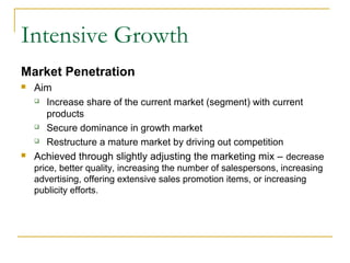 Intensive Growth
Market Penetration
 Aim
 Increase share of the current market (segment) with current
products
 Secure dominance in growth market
 Restructure a mature market by driving out competition
 Achieved through slightly adjusting the marketing mix – decrease
price, better quality, increasing the number of salespersons, increasing
advertising, offering extensive sales promotion items, or increasing
publicity efforts.
 