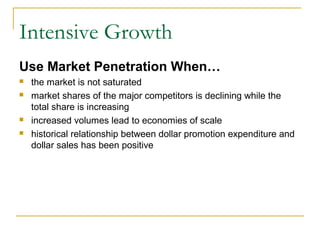 Intensive Growth
Use Market Penetration When…
 the market is not saturated
 market shares of the major competitors is declining while the
total share is increasing
 increased volumes lead to economies of scale
 historical relationship between dollar promotion expenditure and
dollar sales has been positive
 