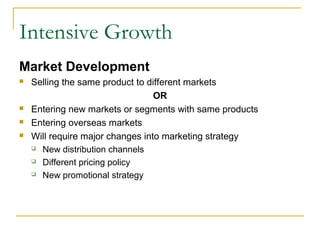 Intensive Growth
Market Development
 Selling the same product to different markets
OR
 Entering new markets or segments with same products
 Entering overseas markets
 Will require major changes into marketing strategy
 New distribution channels
 Different pricing policy
 New promotional strategy
 