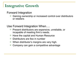 Integrative Growth
Forward Integration
 Gaining ownership or increased control over distributors
or retailers
Use Forward Integration When….
 Present distributors are expensive, unreliable, or
incapable of meeting firm’s needs.
 Have the capital and Human Resource
 Distributors are few in number
 When distributor’s margins are very high.
 Company can gain a competitive advantage
 