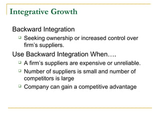 Integrative Growth
Backward Integration
 Seeking ownership or increased control over
firm’s suppliers.
Use Backward Integration When….
 A firm’s suppliers are expensive or unreliable.
 Number of suppliers is small and number of
competitors is large
 Company can gain a competitive advantage
 