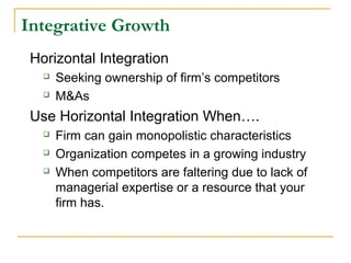 Integrative Growth
Horizontal Integration
 Seeking ownership of firm’s competitors
 M&As
Use Horizontal Integration When….
 Firm can gain monopolistic characteristics
 Organization competes in a growing industry
 When competitors are faltering due to lack of
managerial expertise or a resource that your
firm has.
 