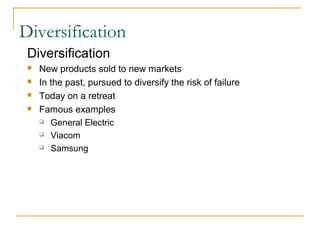 Diversification
Diversification
 New products sold to new markets
 In the past, pursued to diversify the risk of failure
 Today on a retreat
 Famous examples
 General Electric
 Viacom
 Samsung
 