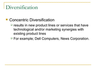 Diversification
 Concentric Diversification
 results in new product lines or services that have
technological and/or marketing synergies with
existing product lines
 For example; Dell Computers, News Corporation.
 