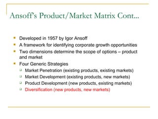 Ansoff’s Product/Market Matrix Cont...
 Developed in 1957 by Igor Ansoff
 A framework for identifying corporate growth opportunities
 Two dimensions determine the scope of options – product
and market
 Four Generic Strategies
 Market Penetration (existing products, existing markets)
 Market Development (existing products, new markets)
 Product Development (new products, existing markets)
 Diversification (new products, new markets)
 