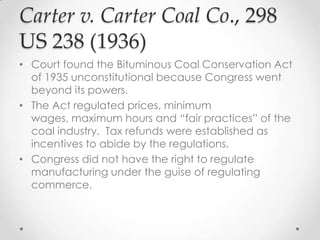 Carter v. Carter Coal Co., 298
US 238 (1936)
• Court found the Bituminous Coal Conservation Act
of 1935 unconstitutional because Congress went
beyond its powers.
• The Act regulated prices, minimum
wages, maximum hours and “fair practices” of the
coal industry. Tax refunds were established as
incentives to abide by the regulations.
• Congress did not have the right to regulate
manufacturing under the guise of regulating
commerce.
 