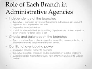 Role of Each Branch in
Administrative Agencies
• Independence of the branches
o Executive – manages government programs, administers government
agencies, and implements the laws
o Legislative – makes the laws
o Judicial – interprets the laws by settling disputes about he laws in various
court systems (federal, state, local)
• Checks and balances on the branches
o Each branch acts as a check against encroaching power-grabbing by
another branch to keep the balance of power.
• Conflict of overlapping power
o Legislative provides money to agencies
o Executive develops programs and seeks legislation to solve problems
o Judicial decides if a matter brought to its attention is subject to judicial
review.
 