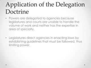 Application of the Delegation
Doctrine
• Powers are delegated to agencies because
legislatures and courts are unable to handle the
volume of work and neither has the expertise in
area of specialty.
• Legislatures direct agencies in enacting laws by
establishing guidelines that must be followed, thus
limiting power.
 