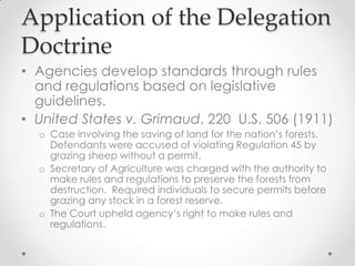 Application of the Delegation
Doctrine
• Agencies develop standards through rules
and regulations based on legislative
guidelines.
• United States v. Grimaud, 220 U.S. 506 (1911)
o Case involving the saving of land for the nation’s forests.
Defendants were accused of violating Regulation 45 by
grazing sheep without a permit.
o Secretary of Agriculture was charged with the authority to
make rules and regulations to preserve the forests from
destruction. Required individuals to secure permits before
grazing any stock in a forest reserve.
o The Court upheld agency’s right to make rules and
regulations.
 