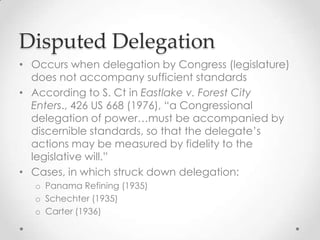 Disputed Delegation
• Occurs when delegation by Congress (legislature)
does not accompany sufficient standards
• According to S. Ct in Eastlake v. Forest City
Enters., 426 US 668 (1976), “a Congressional
delegation of power…must be accompanied by
discernible standards, so that the delegate’s
actions may be measured by fidelity to the
legislative will.”
• Cases, in which struck down delegation:
o Panama Refining (1935)
o Schechter (1935)
o Carter (1936)
 