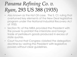 Panama Refining Co. v.
Ryan, 293 US 388 (1935)
• Also known as the Hot Oil case. The S. Ct. ruling that
overturned key elements of the New Deal legislative
program under the National Industrial Recovery Act
of 1933.
• Section 9c of the NIRA provided the President with
the power to prohibit the interstate and foreign
trade of petroleum goods produced in excess of
state quotas.
• Court found that Congress violated the delegation
doctrine by vesting the President with legislative
powers without clear guidelines.
 