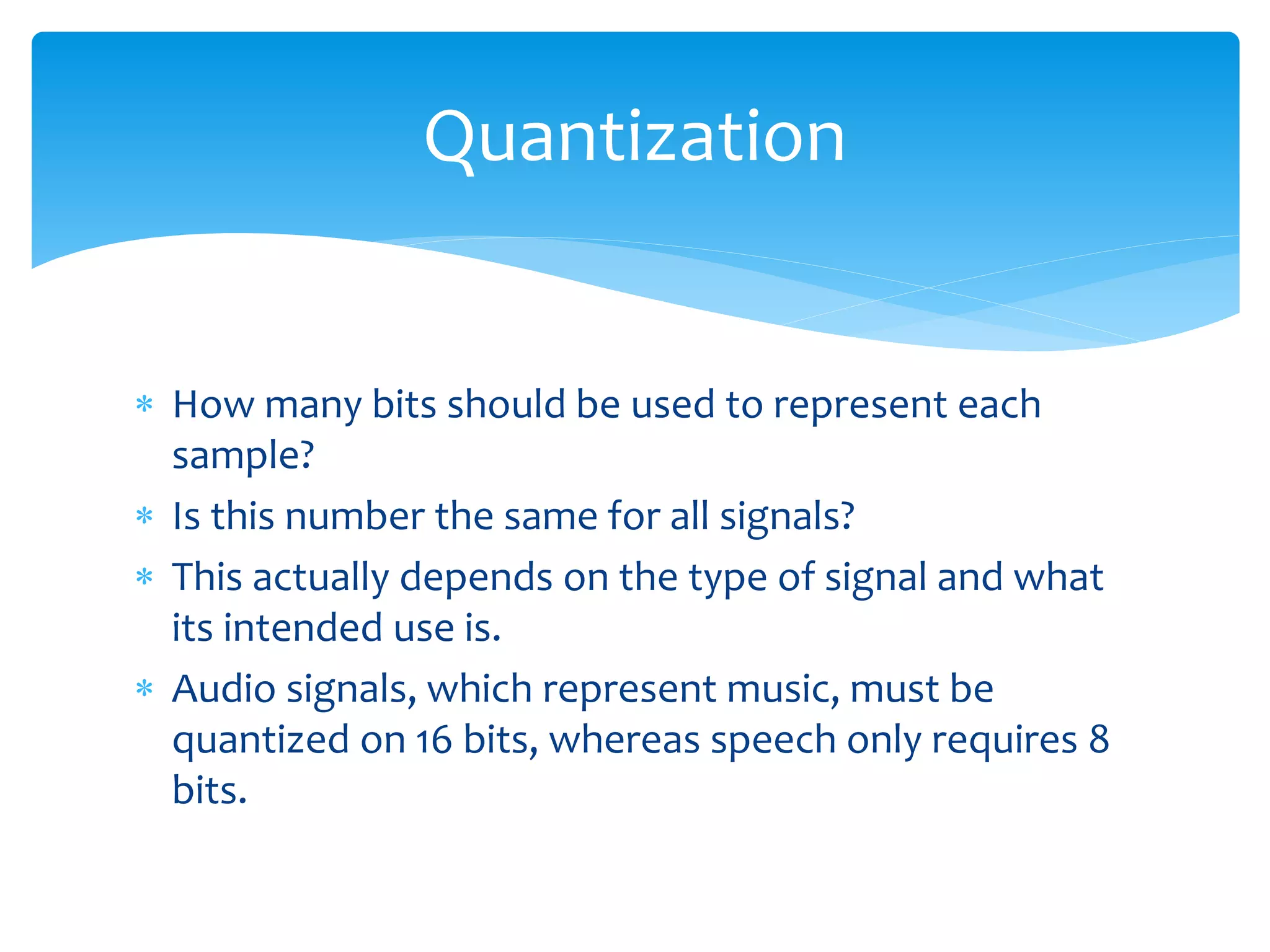  How many bits should be used to represent each
sample?
 Is this number the same for all signals?
 This actually depends on the type of signal and what
its intended use is.
 Audio signals, which represent music, must be
quantized on 16 bits, whereas speech only requires 8
bits.
Quantization
 