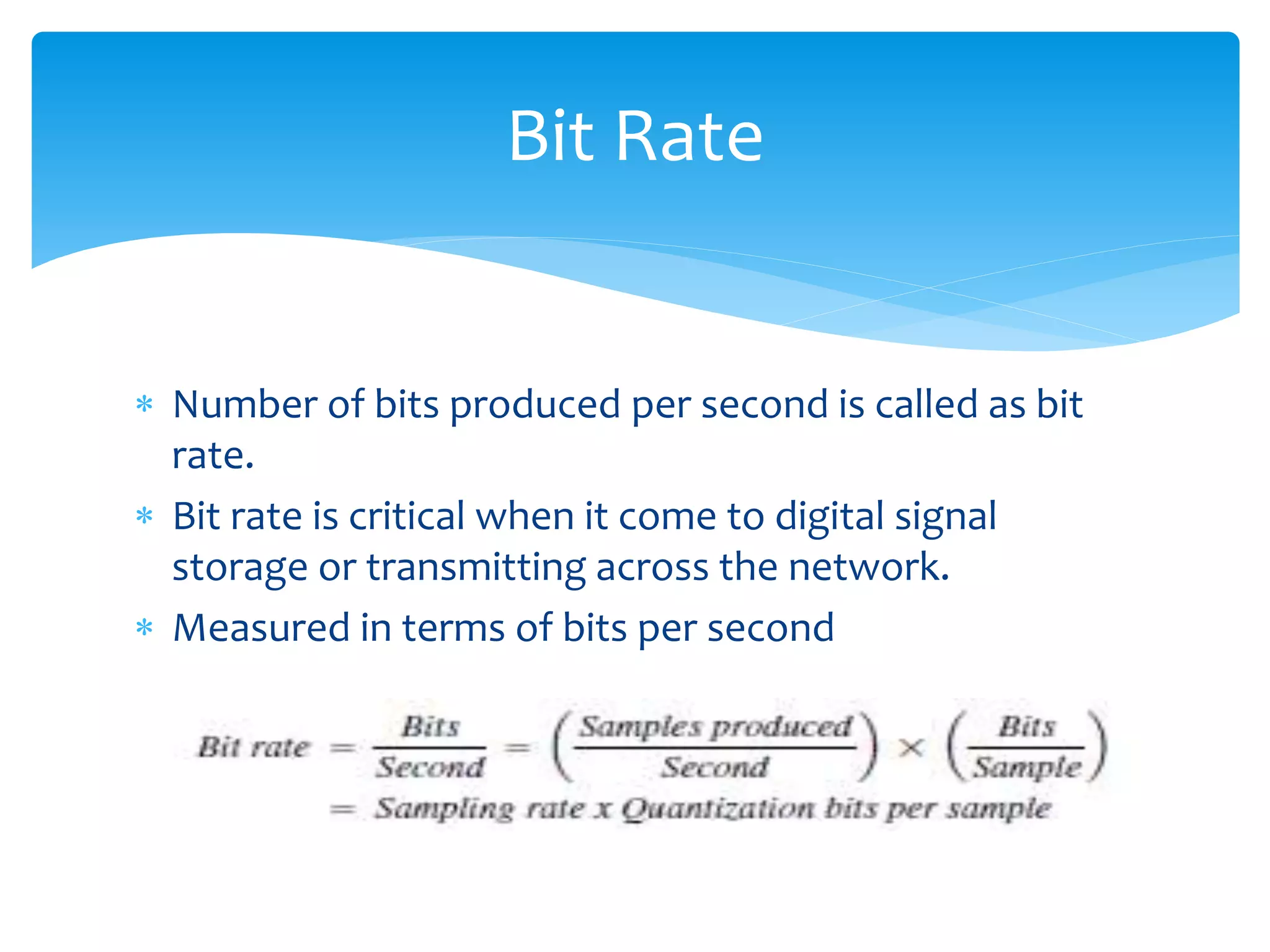  Number of bits produced per second is called as bit
rate.
 Bit rate is critical when it come to digital signal
storage or transmitting across the network.
 Measured in terms of bits per second
Bit Rate
 