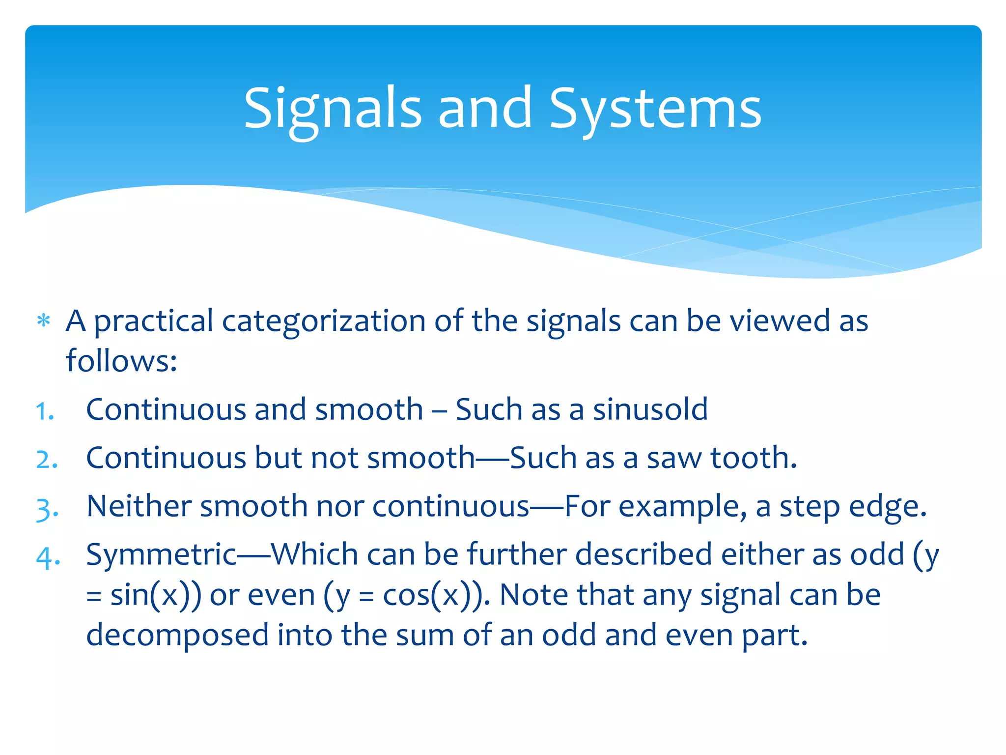  A practical categorization of the signals can be viewed as
follows:
1. Continuous and smooth – Such as a sinusold
2. Continuous but not smooth—Such as a saw tooth.
3. Neither smooth nor continuous—For example, a step edge.
4. Symmetric—Which can be further described either as odd (y
= sin(x)) or even (y = cos(x)). Note that any signal can be
decomposed into the sum of an odd and even part.
Signals and Systems
 