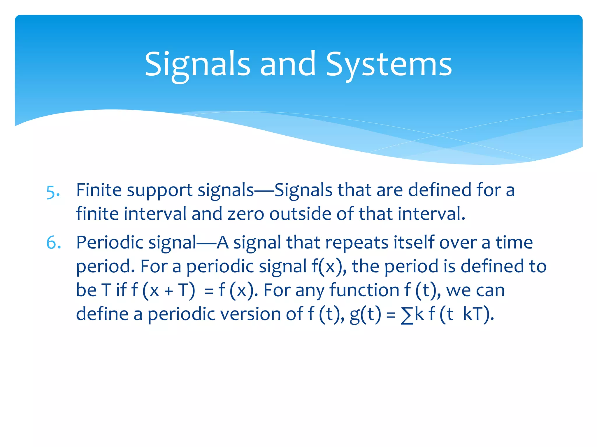 5. Finite support signals—Signals that are defined for a
finite interval and zero outside of that interval.
6. Periodic signal—A signal that repeats itself over a time
period. For a periodic signal f(x), the period is defined to
be T if f (x + T) = f (x). For any function f (t), we can
define a periodic version of f (t), g(t) = ∑k f (t kT).
Signals and Systems
 