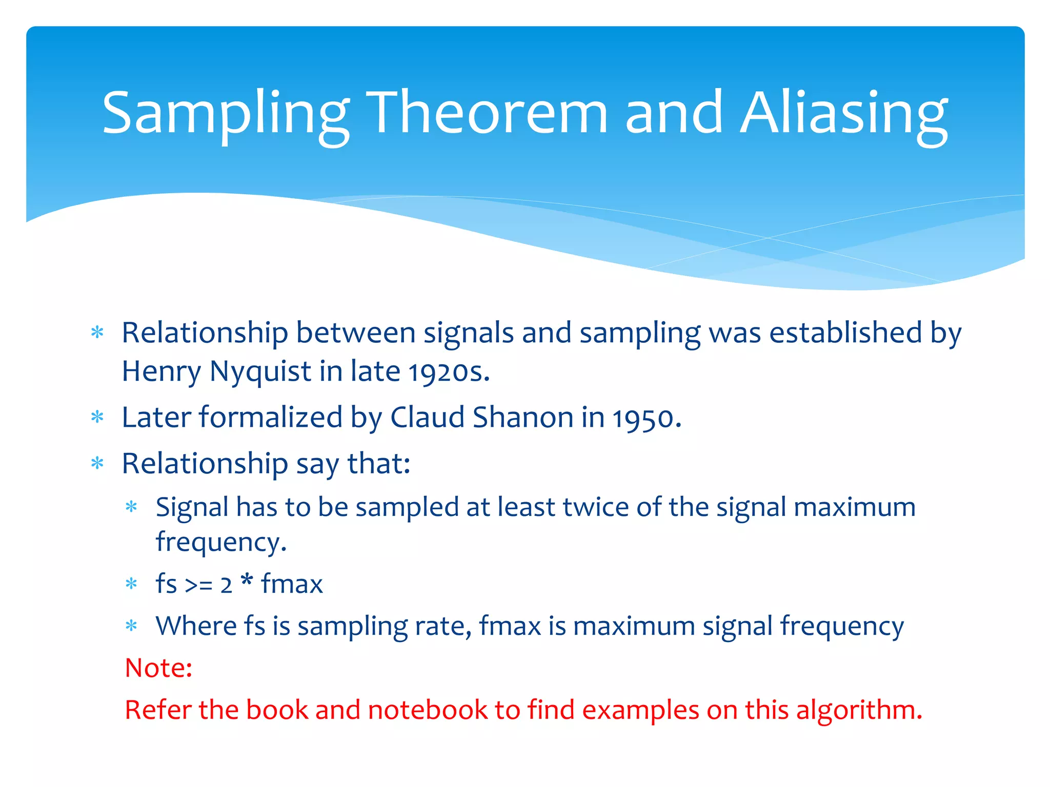  Relationship between signals and sampling was established by
Henry Nyquist in late 1920s.
 Later formalized by Claud Shanon in 1950.
 Relationship say that:
 Signal has to be sampled at least twice of the signal maximum
frequency.
 fs >= 2 * fmax
 Where fs is sampling rate, fmax is maximum signal frequency
Note:
Refer the book and notebook to find examples on this algorithm.
Sampling Theorem and Aliasing
 