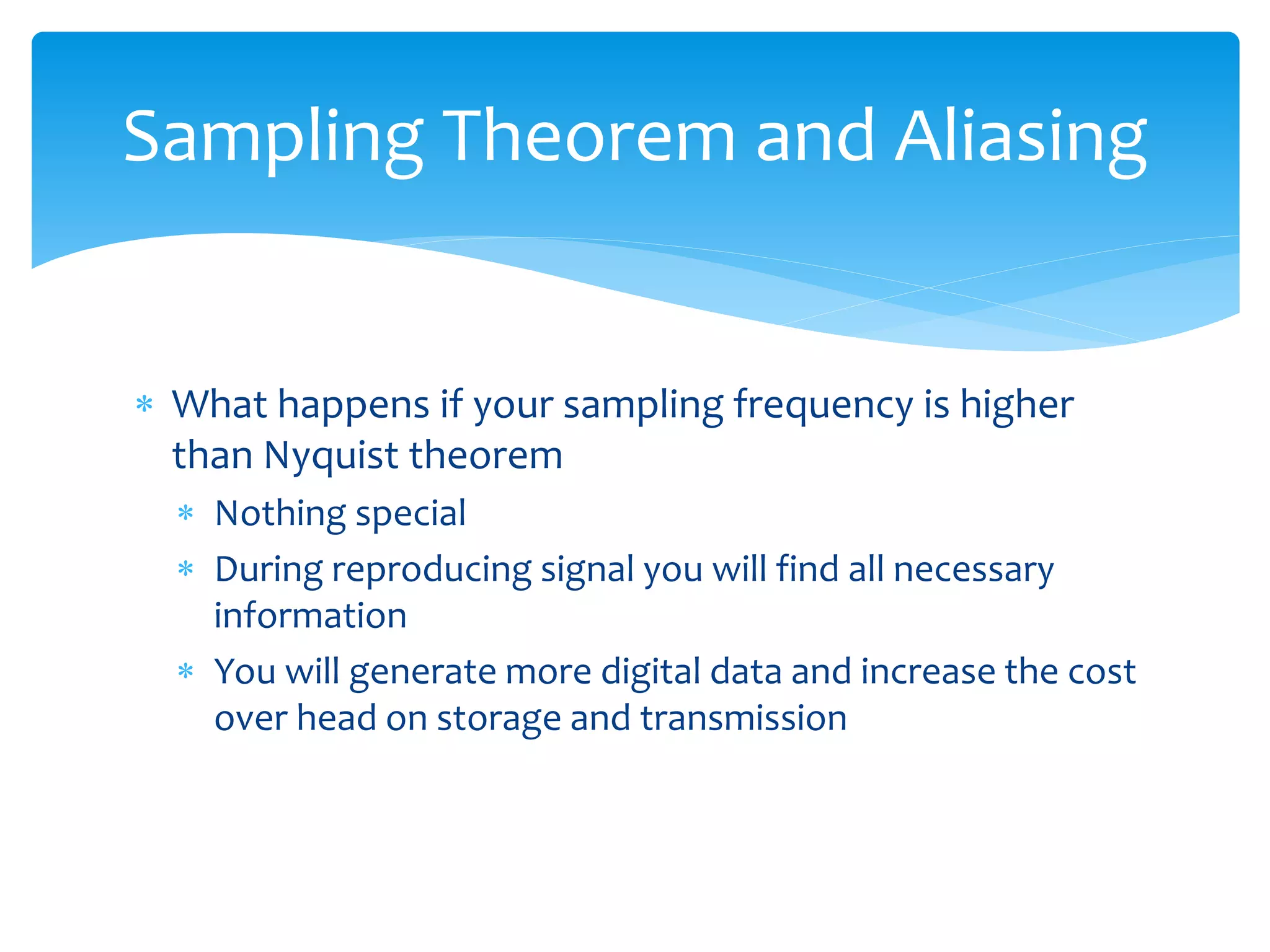  What happens if your sampling frequency is higher
than Nyquist theorem
 Nothing special
 During reproducing signal you will find all necessary
information
 You will generate more digital data and increase the cost
over head on storage and transmission
Sampling Theorem and Aliasing
 