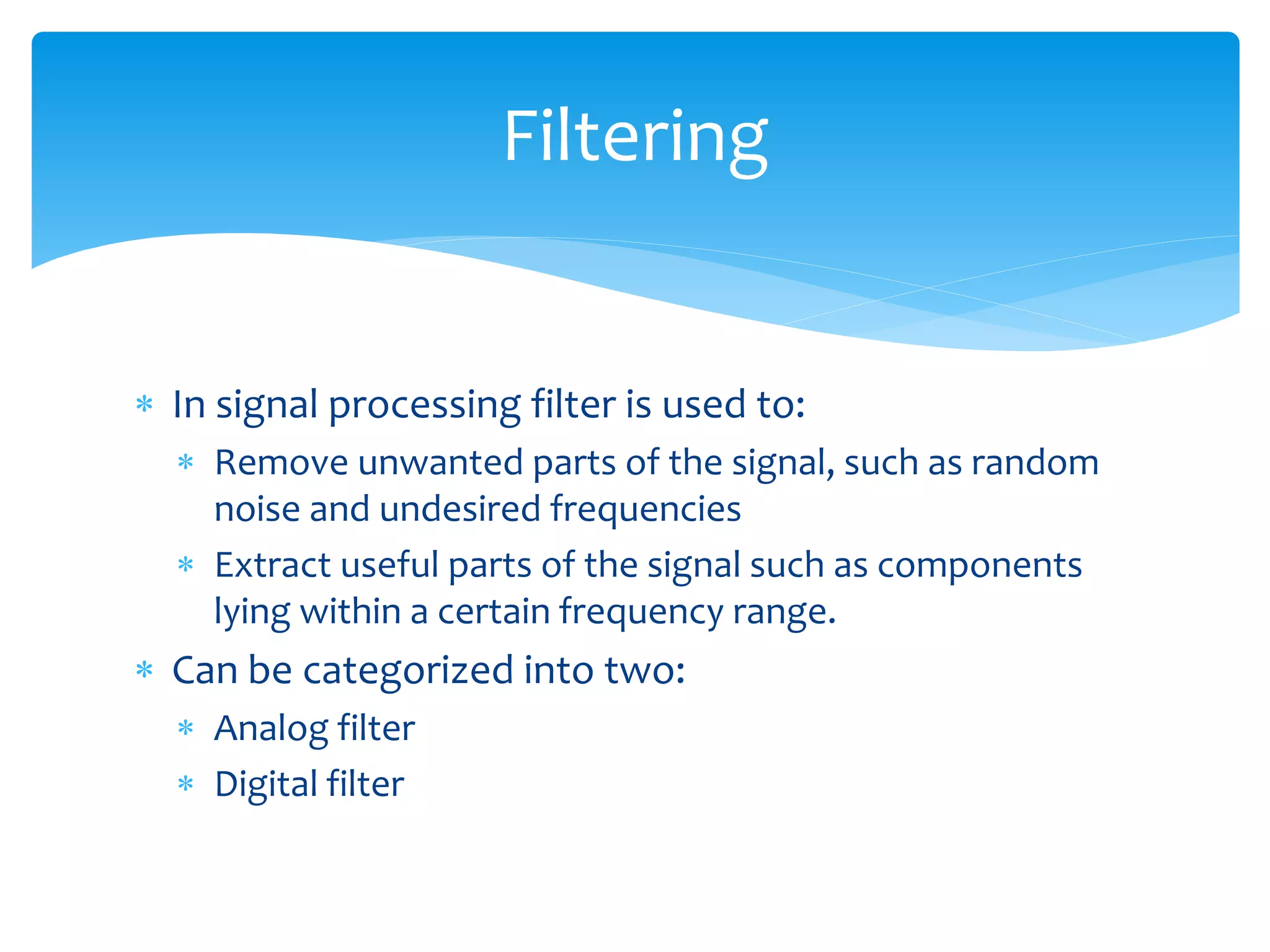  In signal processing filter is used to:
 Remove unwanted parts of the signal, such as random
noise and undesired frequencies
 Extract useful parts of the signal such as components
lying within a certain frequency range.
 Can be categorized into two:
 Analog filter
 Digital filter
Filtering
 