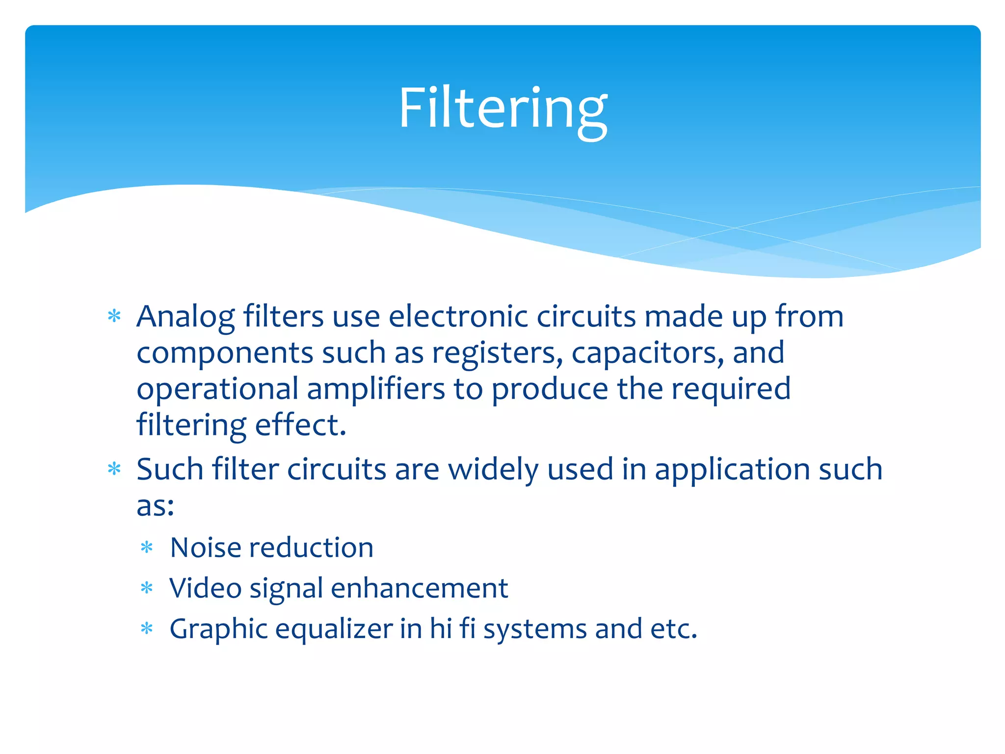  Analog filters use electronic circuits made up from
components such as registers, capacitors, and
operational amplifiers to produce the required
filtering effect.
 Such filter circuits are widely used in application such
as:
 Noise reduction
 Video signal enhancement
 Graphic equalizer in hi fi systems and etc.
Filtering
 