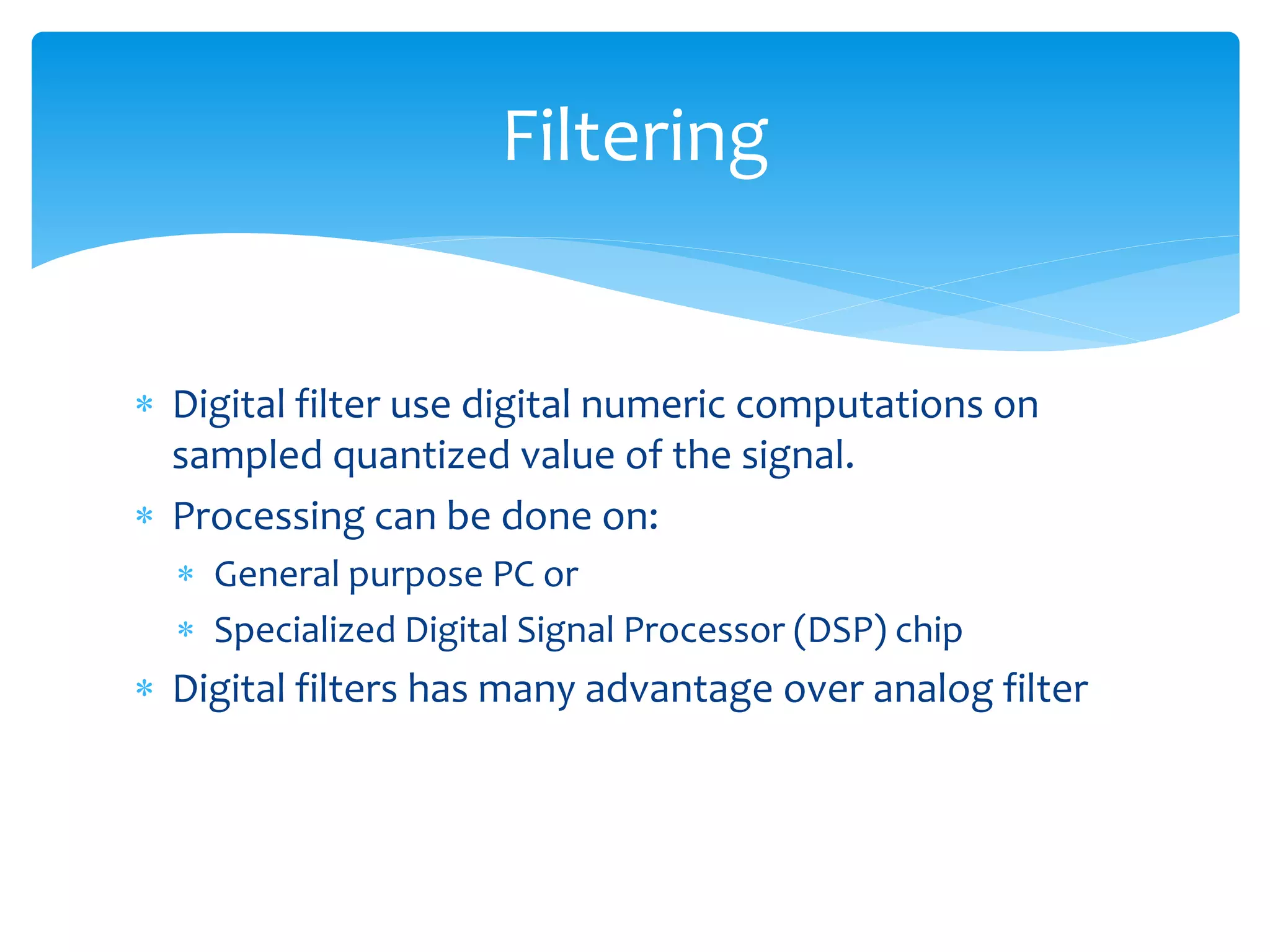  Digital filter use digital numeric computations on
sampled quantized value of the signal.
 Processing can be done on:
 General purpose PC or
 Specialized Digital Signal Processor (DSP) chip
 Digital filters has many advantage over analog filter
Filtering
 