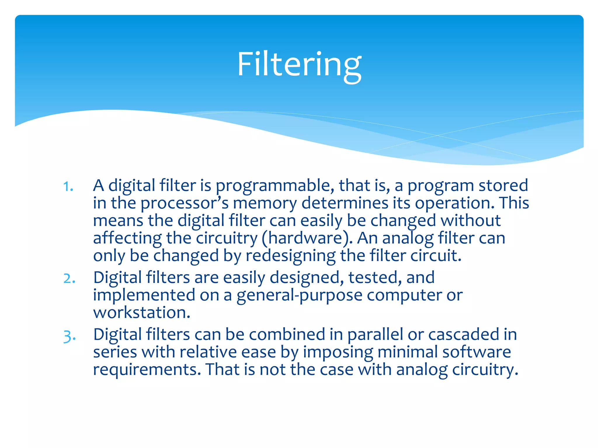 1. A digital filter is programmable, that is, a program stored
in the processor’s memory determines its operation. This
means the digital filter can easily be changed without
affecting the circuitry (hardware). An analog filter can
only be changed by redesigning the filter circuit.
2. Digital filters are easily designed, tested, and
implemented on a general-purpose computer or
workstation.
3. Digital filters can be combined in parallel or cascaded in
series with relative ease by imposing minimal software
requirements. That is not the case with analog circuitry.
Filtering
 