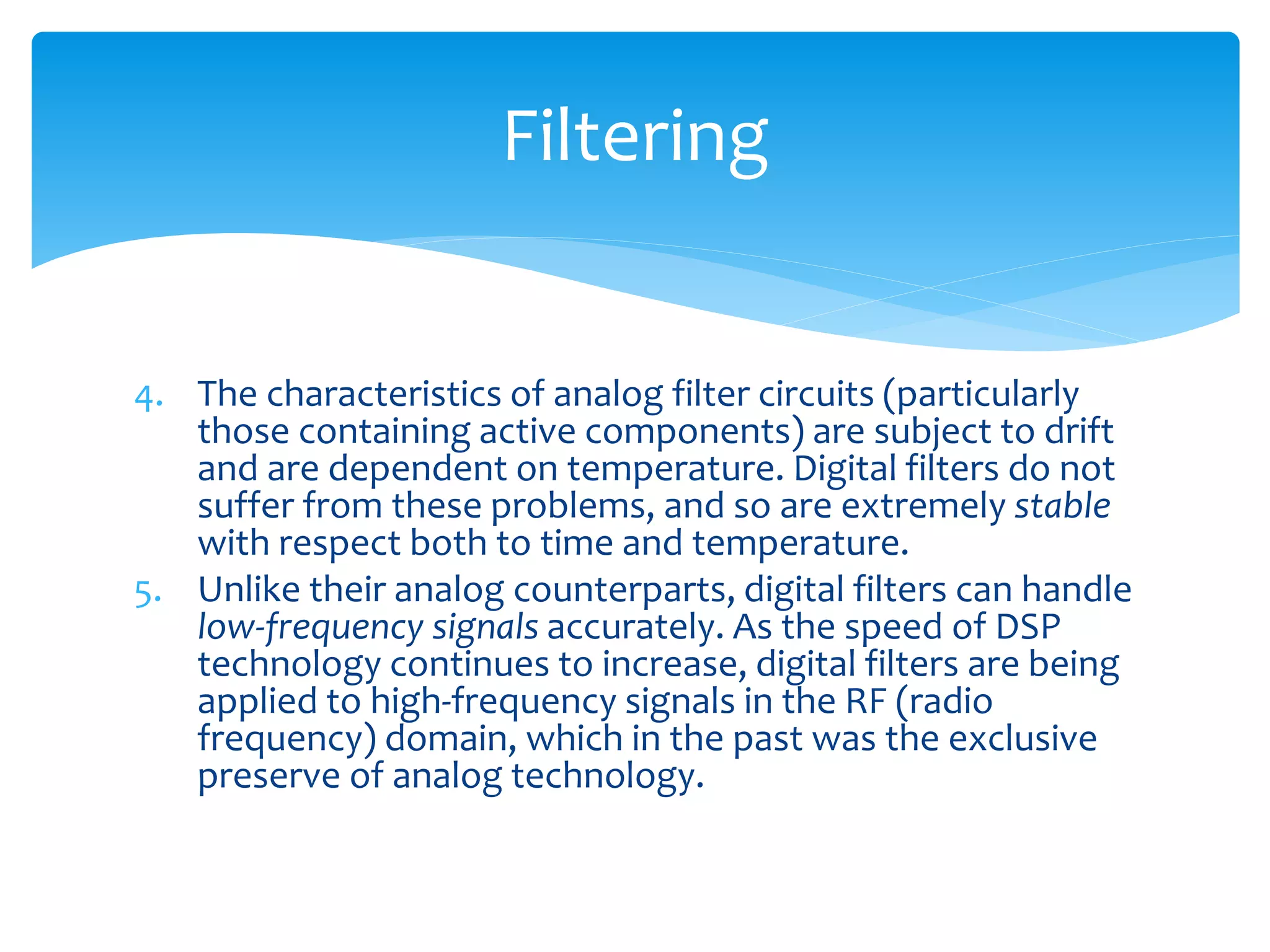 4. The characteristics of analog filter circuits (particularly
those containing active components) are subject to drift
and are dependent on temperature. Digital filters do not
suffer from these problems, and so are extremely stable
with respect both to time and temperature.
5. Unlike their analog counterparts, digital filters can handle
low-frequency signals accurately. As the speed of DSP
technology continues to increase, digital filters are being
applied to high-frequency signals in the RF (radio
frequency) domain, which in the past was the exclusive
preserve of analog technology.
Filtering
 