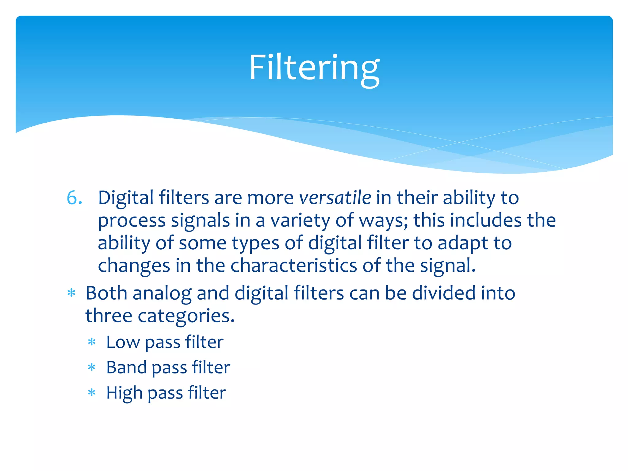 6. Digital filters are more versatile in their ability to
process signals in a variety of ways; this includes the
ability of some types of digital filter to adapt to
changes in the characteristics of the signal.
 Both analog and digital filters can be divided into
three categories.
 Low pass filter
 Band pass filter
 High pass filter
Filtering
 